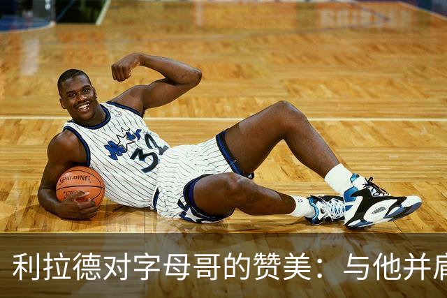 利拉德对字母哥的赞美：与他并肩作战是无上的荣耀